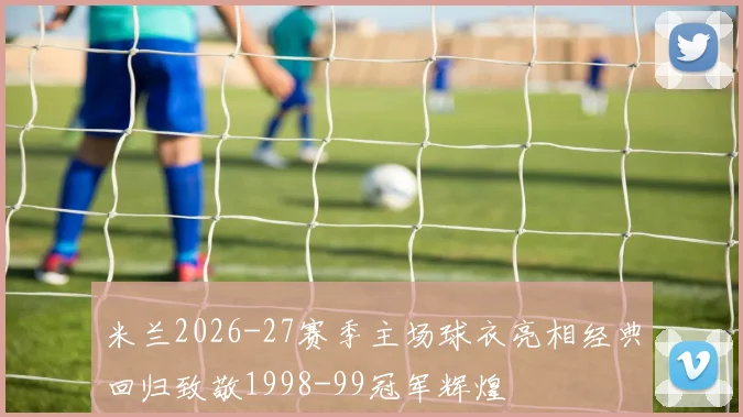 米兰2026-27赛季主场球衣亮相经典回归致敬1998-99冠军辉煌