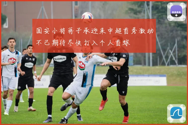 国安小将蒋子承迎来中超首秀激动不已期待尽快打入个人首球