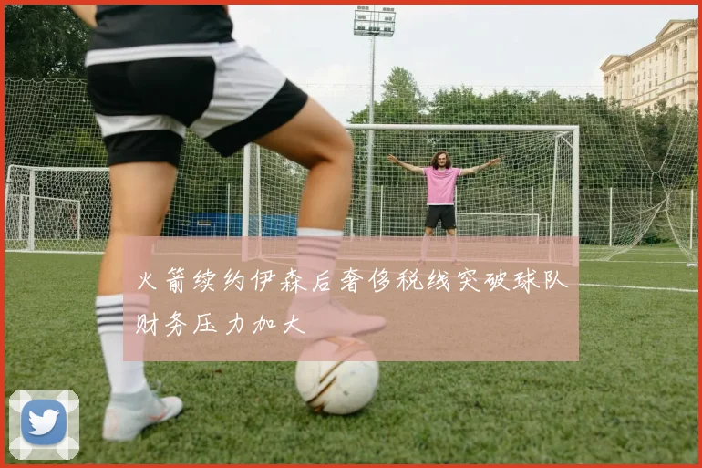 火箭续约伊森后奢侈税线突破球队财务压力加大