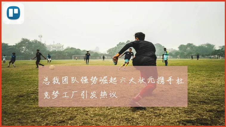 总裁团队强势崛起六大状元携手杜克梦工厂引发热议