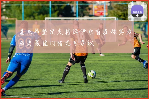 基米希坚定支持诺伊尔首发称其为历史最佳门将无可争议