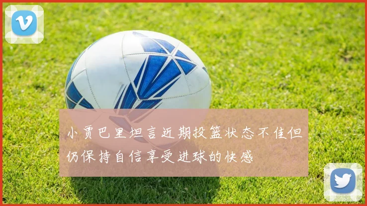 小贾巴里坦言近期投篮状态不佳但仍保持自信享受进球的快感