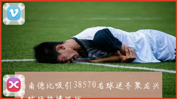 西南德比吸引38570名球迷齐聚龙兴足球场热情观战