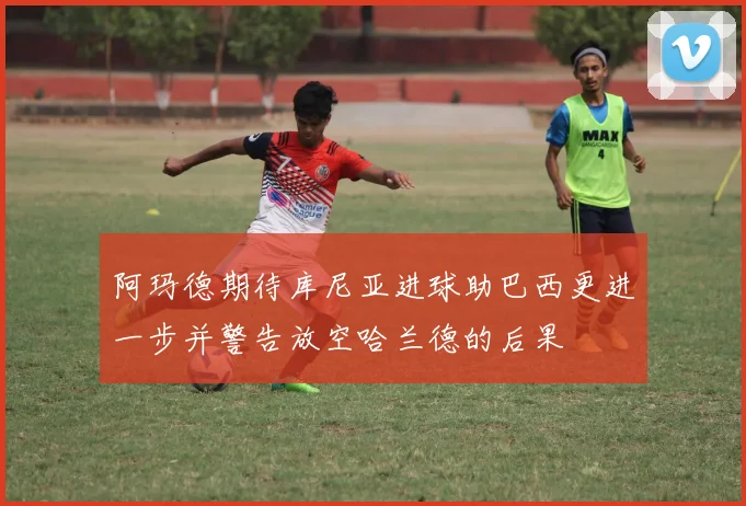 阿玛德期待库尼亚进球助巴西更进一步并警告放空哈兰德的后果