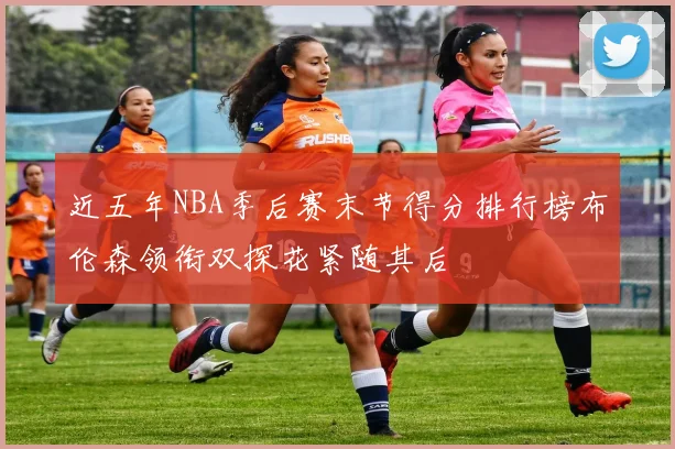 近五年NBA季后赛末节得分排行榜布伦森领衔双探花紧随其后