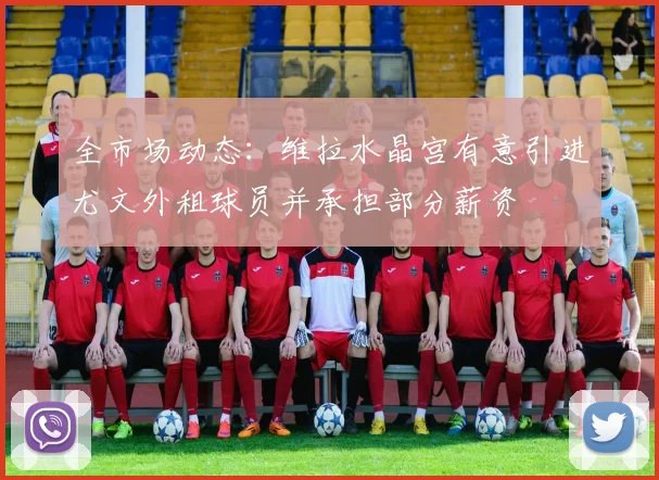 全市场动态：维拉水晶宫有意引进尤文外租球员并承担部分薪资