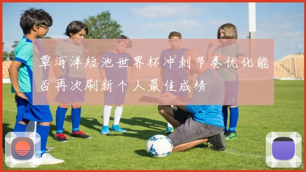 覃海洋短池世界杯冲刺节奏优化能否再次刷新个人最佳成绩