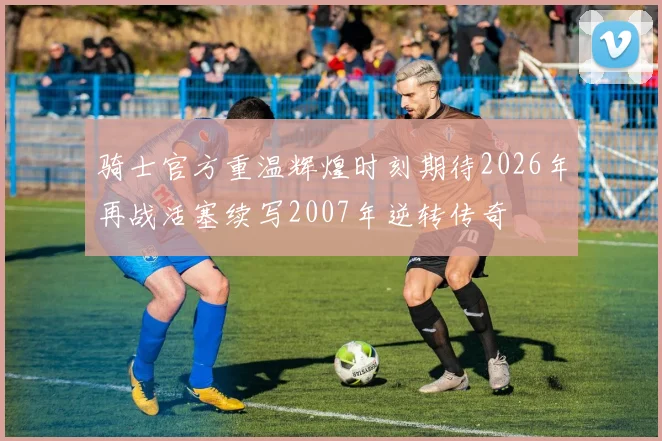 骑士官方重温辉煌时刻期待2026年再战活塞续写2007年逆转传奇