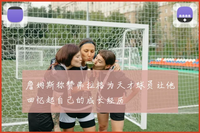 詹姆斯称赞弗拉格为天才球员让他回忆起自己的成长经历