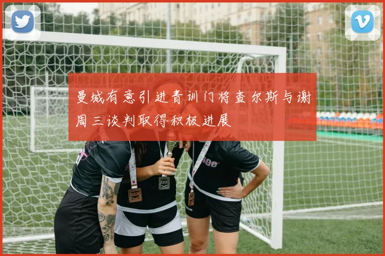 曼城有意引进青训门将查尔斯与谢周三谈判取得积极进展