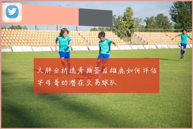 文胖分析选秀抽签后雄鹿如何评估字母哥的潜在交易球队