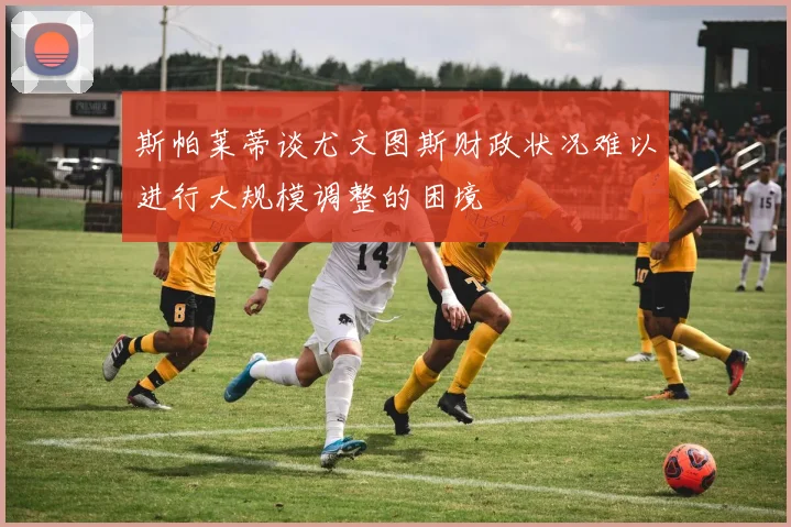斯帕莱蒂谈尤文图斯财政状况难以进行大规模调整的困境
