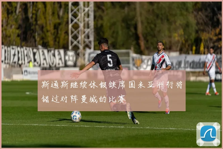 斯通斯继续休假缺席国米亚洲行将错过对阵曼城的比赛