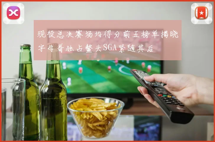 现役总决赛场均得分前五榜单揭晓字母哥独占鳌头SGA紧随其后