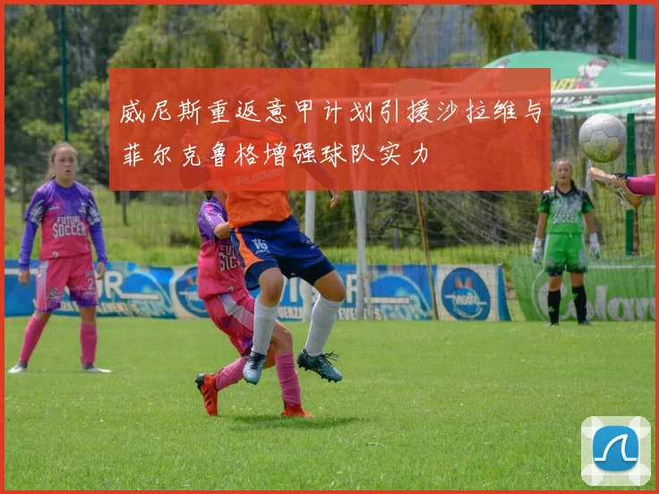 威尼斯重返意甲计划引援沙拉维与菲尔克鲁格增强球队实力