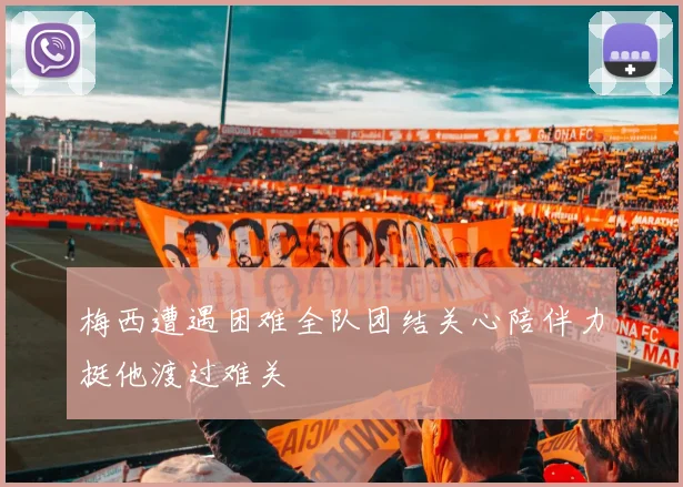 梅西遭遇困难全队团结关心陪伴力挺他渡过难关