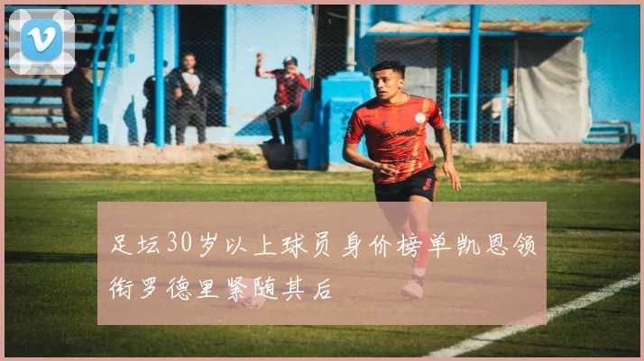足坛30岁以上球员身价榜单凯恩领衔罗德里紧随其后