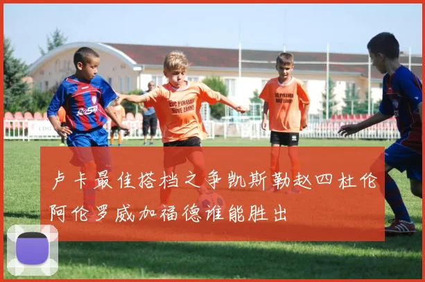 卢卡最佳搭档之争凯斯勒赵四杜伦阿伦罗威加福德谁能胜出