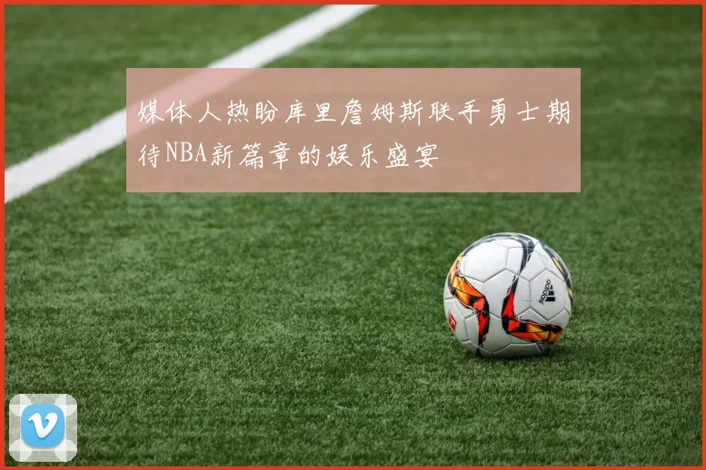 媒体人热盼库里詹姆斯联手勇士期待NBA新篇章的娱乐盛宴