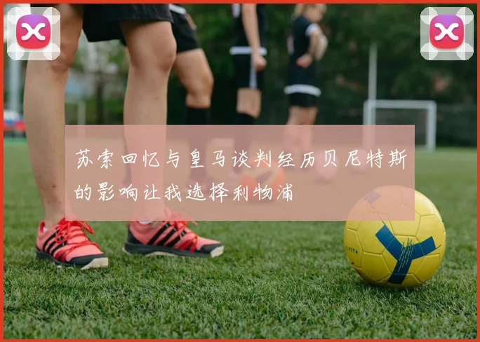 苏索回忆与皇马谈判经历贝尼特斯的影响让我选择利物浦