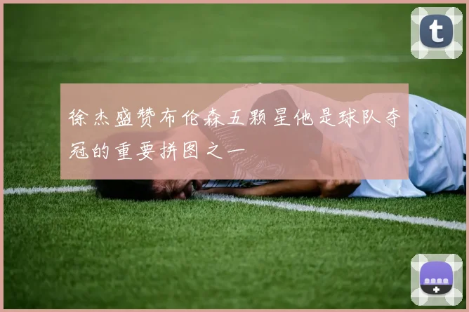 徐杰盛赞布伦森五颗星他是球队夺冠的重要拼图之一