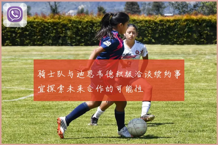骑士队与迪恩韦德积极洽谈续约事宜探索未来合作的可能性
