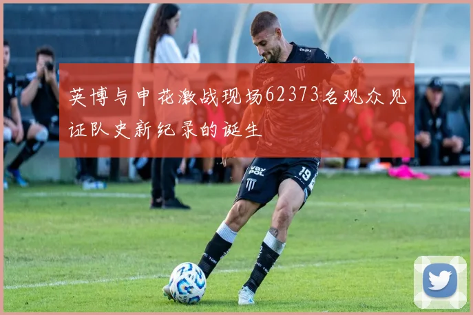 英博与申花激战现场62373名观众见证队史新纪录的诞生