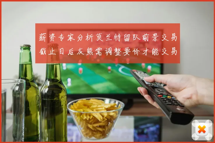 薪资专家分析莫兰特留队前景交易截止日后灰熊需调整要价才能交易