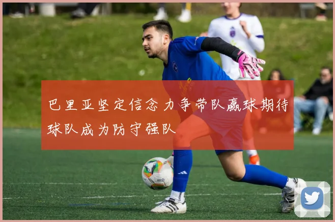 巴里亚坚定信念力争带队赢球期待球队成为防守强队