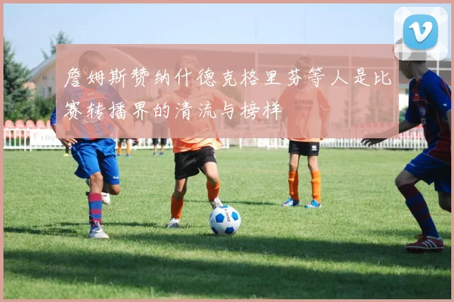 詹姆斯赞纳什德克格里芬等人是比赛转播界的清流与榜样