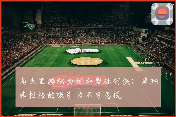 乌杰里揭秘为何加盟独行侠：库珀弗拉格的吸引力不可忽视