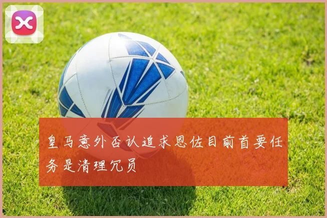 皇马意外否认追求恩佐目前首要任务是清理冗员